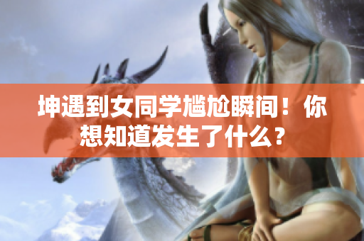 坤遇到女同学尴尬瞬间！你想知道发生了什么？