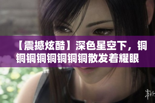 【震撼炫酷】深色星空下，铜铜铜铜铜铜铜铜散发着耀眼光芒！