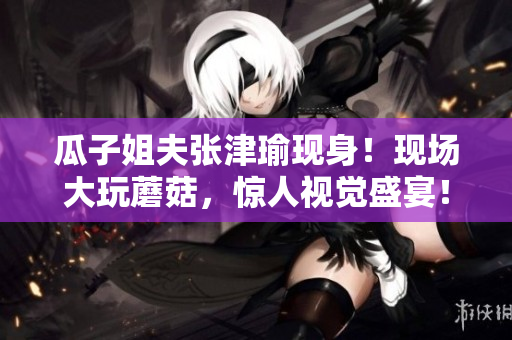 瓜子姐夫张津瑜现身！现场大玩蘑菇，惊人视觉盛宴！
