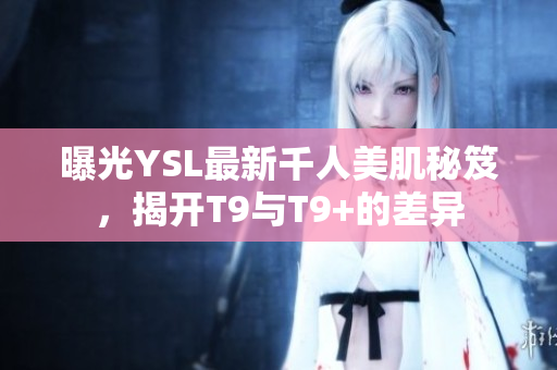 曝光YSL最新千人美肌秘笈，揭开T9与T9+的差异