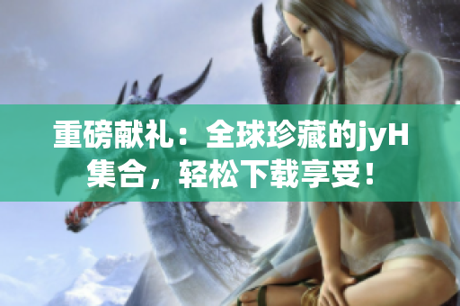 重磅献礼：全球珍藏的jyH集合，轻松下载享受！