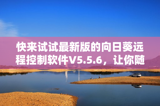 快来试试最新版的向日葵远程控制软件V5.5.6，让你随时随地掌握远程办公好帮手！