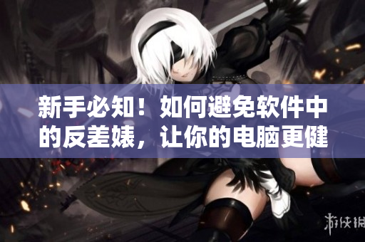 新手必知！如何避免软件中的反差婊，让你的电脑更健康