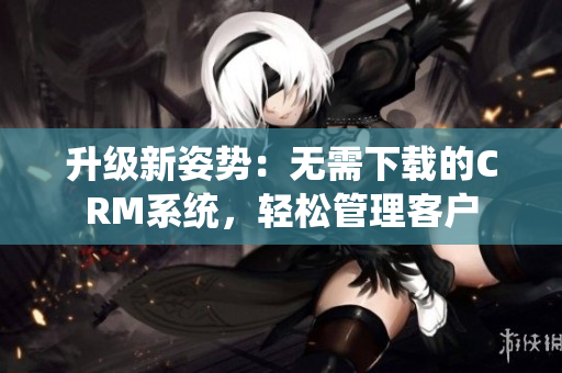 升级新姿势：无需下载的CRM系统，轻松管理客户