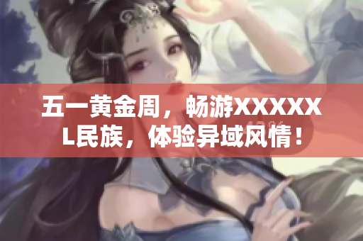 五一黄金周，畅游XXXXXL民族，体验异域风情！