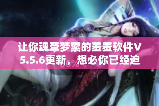 让你魂牵梦萦的羞羞软件V5.5.6更新，想必你已经迫不及待了