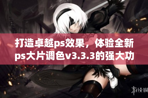打造卓越ps效果，体验全新ps大片调色v3.3.3的强大功能！