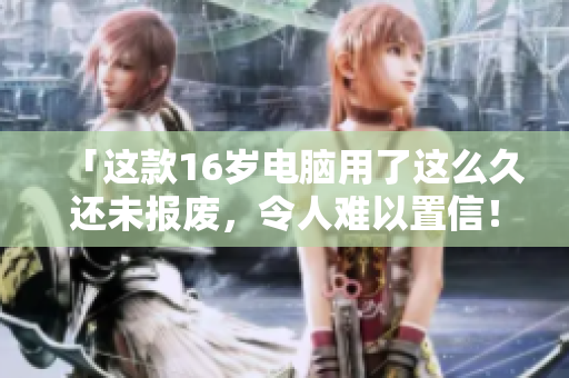 「这款16岁电脑用了这么久还未报废，令人难以置信！」