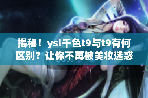 揭秘！ysl千色t9与t9有何区别？让你不再被美妆迷惑。