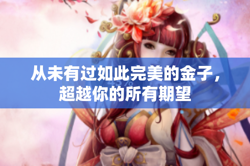 从未有过如此完美的金子，超越你的所有期望