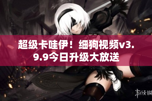 超级卡哇伊！细狗视频v3.9.9今日升级大放送
