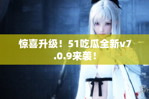 惊喜升级！51吃瓜全新v7.0.9来袭！