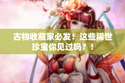 古物收藏家必发！这些稀世珍宝你见过吗？！