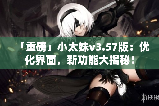 「重磅」小太妹v3.57版：优化界面，新功能大揭秘！