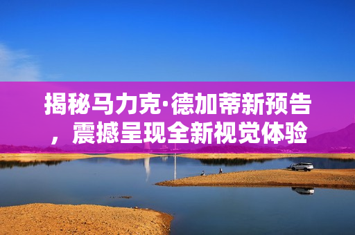 揭秘马力克·德加蒂新预告，震撼呈现全新视觉体验