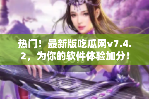 热门！最新版吃瓜网v7.4.2，为你的软件体验加分！