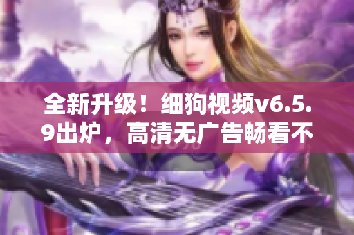 全新升级！细狗视频v6.5.9出炉，高清无广告畅看不卡顿