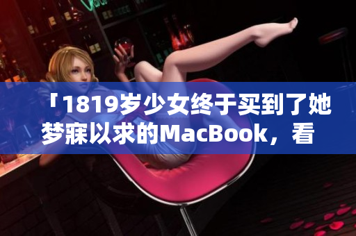 「1819岁少女终于买到了她梦寐以求的MacBook，看看她的开箱评测吧！」