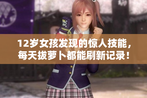 12岁女孩发现的惊人技能，每天拔萝卜都能刷新记录！