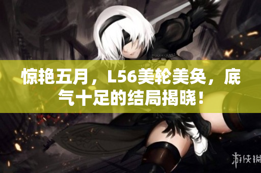 惊艳五月，L56美轮美奂，底气十足的结局揭晓！