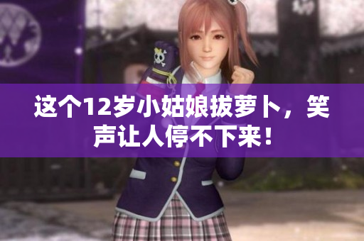 这个12岁小姑娘拔萝卜，笑声让人停不下来！