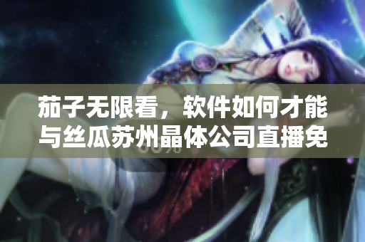 茄子无限看，软件如何才能与丝瓜苏州晶体公司直播免费接轨？