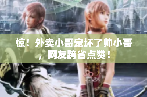 惊！外卖小哥宠坏了帅小哥，网友跨省点赞！