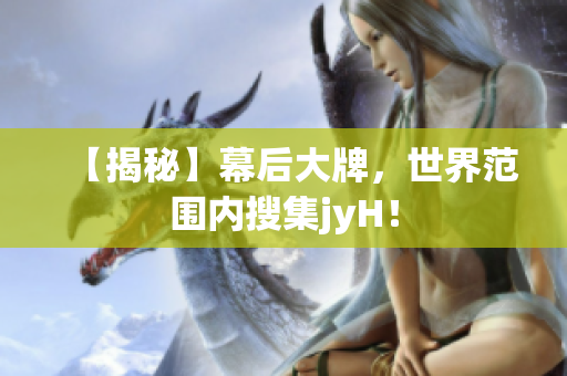【揭秘】幕后大牌，世界范围内搜集jyH！