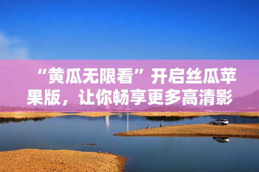 “黄瓜无限看”开启丝瓜苹果版，让你畅享更多高清影视！
