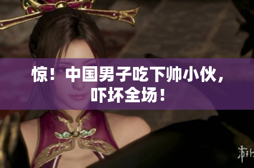 惊！中国男子吃下帅小伙，吓坏全场！