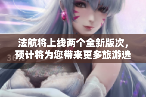 法航将上线两个全新版次，预计将为您带来更多旅游选择