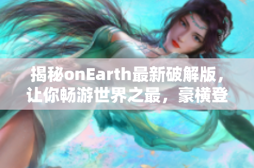 揭秘onEarth最新破解版，让你畅游世界之最，豪横登顶