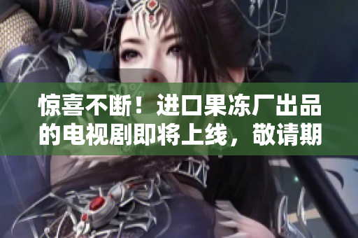 惊喜不断！进口果冻厂出品的电视剧即将上线，敬请期待！