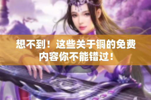 想不到！这些关于铜的免费内容你不能错过！