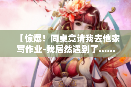 【惊爆！同桌竟请我去他家写作业-我居然遇到了......】