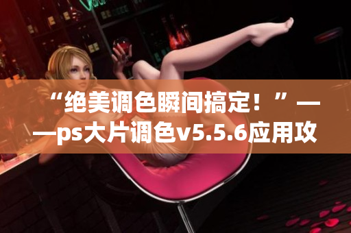 “绝美调色瞬间搞定！”——ps大片调色v5.5.6应用攻略