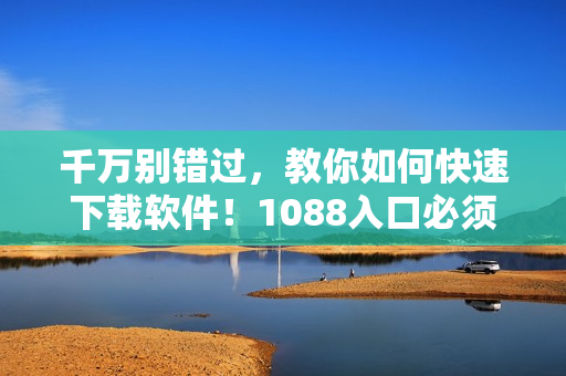 千万别错过，教你如何快速下载软件！1088入口必须知道！