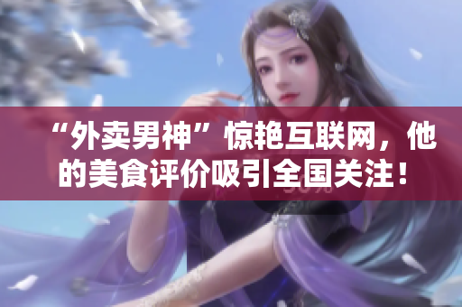 “外卖男神”惊艳互联网，他的美食评价吸引全国关注！