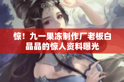 惊！九一果冻制作厂老板白晶晶的惊人资料曝光