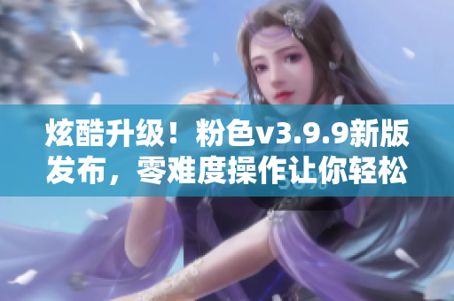 炫酷升级！粉色v3.9.9新版发布，零难度操作让你轻松享受软件魅力
