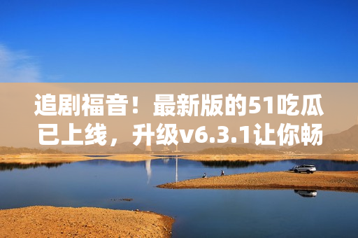 追剧福音！最新版的51吃瓜已上线，升级v6.3.1让你畅享视界！