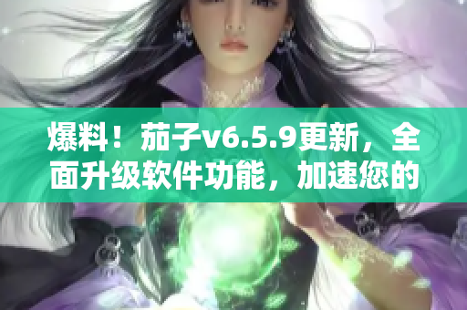爆料！茄子v6.5.9更新，全面升级软件功能，加速您的工作效率