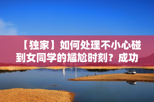 【独家】如何处理不小心碰到女同学的尴尬时刻？成功避免尴尬！