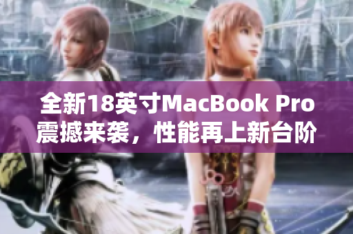 全新18英寸MacBook Pro震撼来袭，性能再上新台阶！