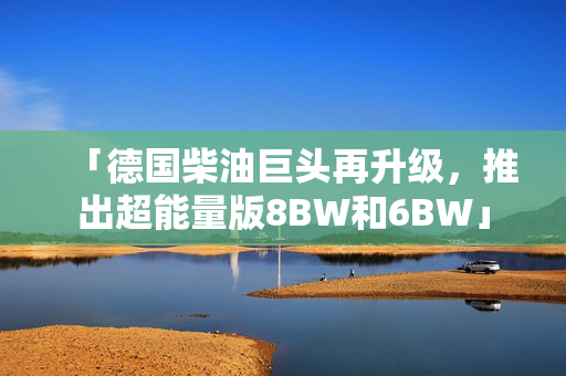「德国柴油巨头再升级，推出超能量版8BW和6BW」