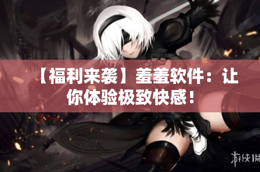 【福利来袭】羞羞软件：让你体验极致快感！