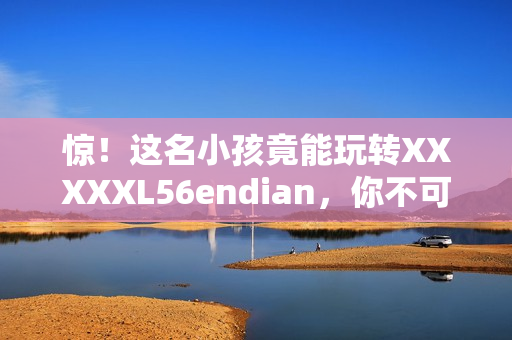 惊！这名小孩竟能玩转XXXXXL56endian，你不可不知！