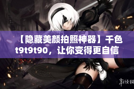 【隐藏美颜拍照神器】千色t9t9t90，让你变得更自信！