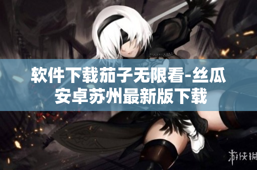 软件下载茄子无限看-丝瓜 安卓苏州最新版下载