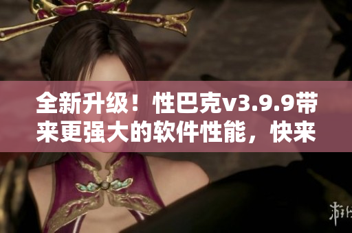 全新升级！性巴克v3.9.9带来更强大的软件性能，快来了解吧！